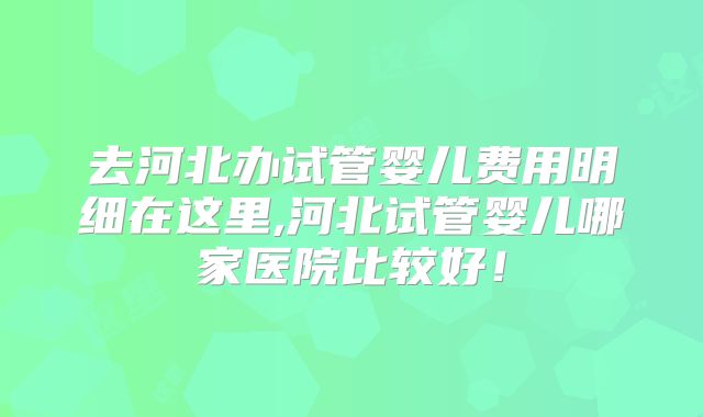 去河北办试管婴儿费用明细在这里,河北试管婴儿哪家医院比较好！