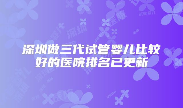 深圳做三代试管婴儿比较好的医院排名已更新
