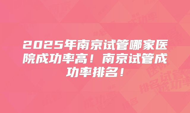 2025年南京试管哪家医院成功率高！南京试管成功率排名！
