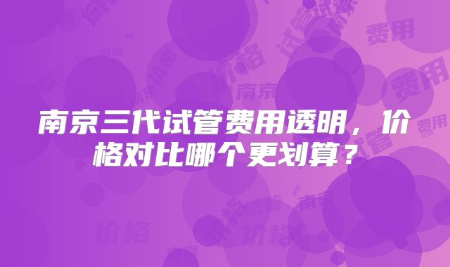 南京三代试管费用透明,价格对比哪个更划算?