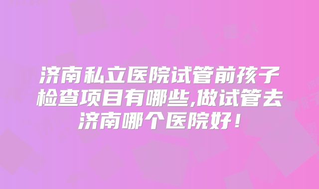 济南私立医院试管前孩子检查项目有哪些,做试管去济南哪个医院好！