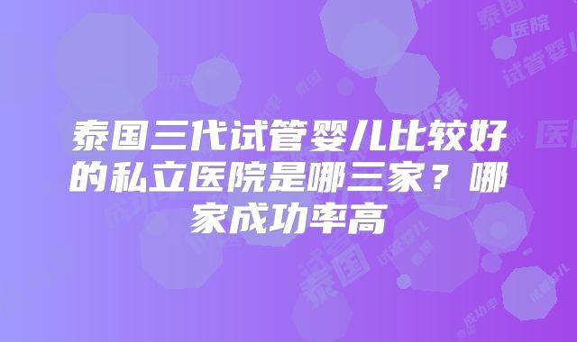 泰国三代试管婴儿比较好的私立医院是哪三家?哪家成功率高