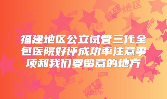 福建地区公立试管三代全包医院好评成功率注意事项和我们要留意的地方