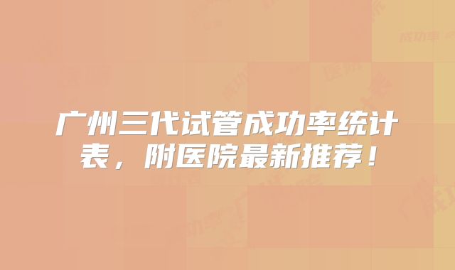 广州三代试管成功率统计表,附医院最新推荐!