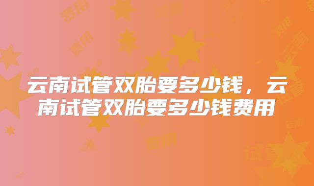 云南试管双胎要多少钱,云南试管双胎要多少钱费用