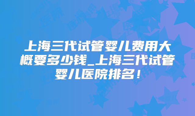 上海三代试管婴儿费用大概要多少钱_上海三代试管婴儿医院排名！