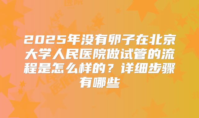 2025年没有卵子在北京大学人民医院做试管的流程是怎么样的?详细步骤有哪些