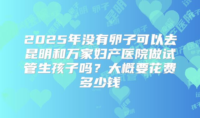 2025年没有卵子可以去昆明和万家妇产医院做试管生孩子吗?大概要花费多少钱
