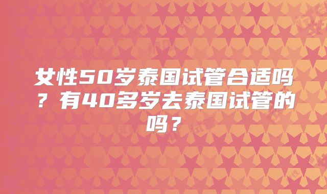 女性50岁泰国试管合适吗？有40多岁去泰国试管的吗？
