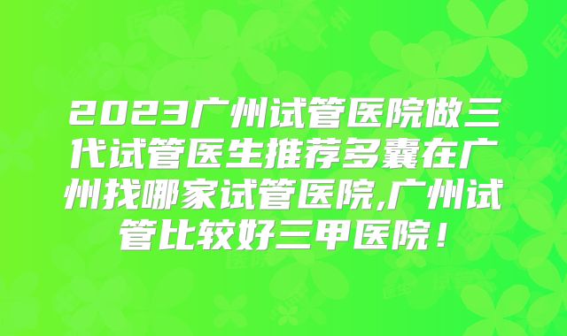 2023广州试管医院做三代试管医生推荐多囊在广州找哪家试管医院,广州试管比较好三甲医院！