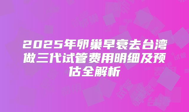 2025年卵巢早衰去台湾做三代试管费用明细及预估全解析