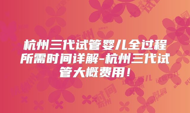 杭州三代试管婴儿全过程所需时间详解-杭州三代试管大概费用！