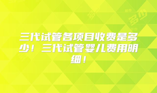 三代试管各项目收费是多少！三代试管婴儿费用明细！