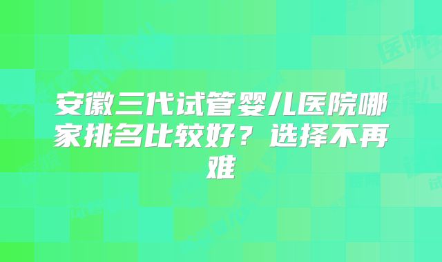安徽三代试管婴儿医院哪家排名比较好?选择不再难