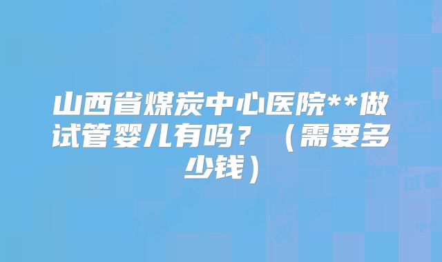 山西省煤炭中心医院**做试管婴儿有吗？（需要多少钱）