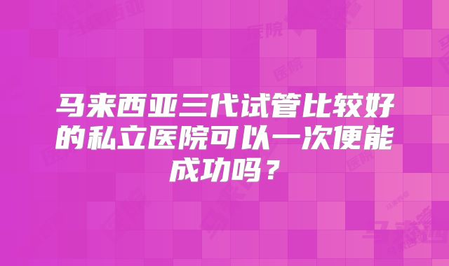 马来西亚三代试管比较好的私立医院可以一次便能成功吗?