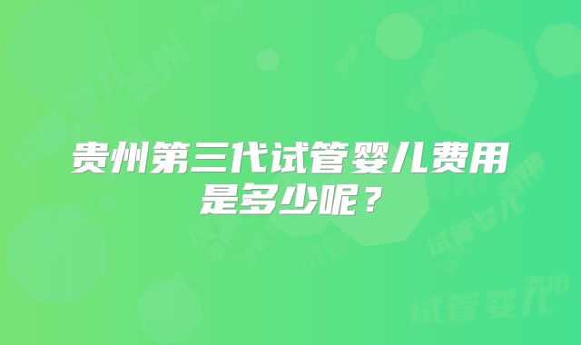 贵州第三代试管婴儿费用是多少呢？