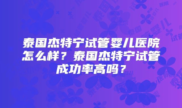 泰国杰特宁试管婴儿医院怎么样？泰国杰特宁试管成功率高吗？