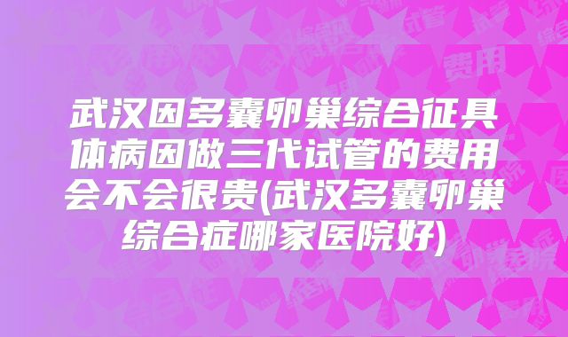 武汉因多囊卵巢综合征具体病因做三代试管的费用会不会很贵(武汉多囊卵巢综合症哪家医院好)