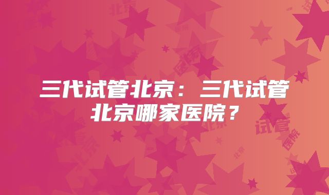 三代试管北京：三代试管北京哪家医院？