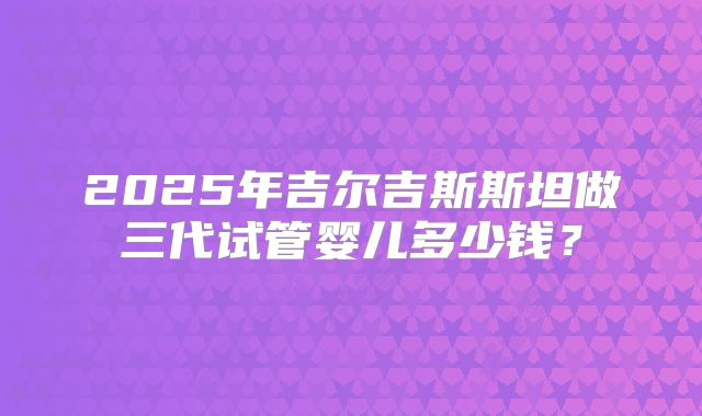 2025年吉尔吉斯斯坦做三代试管婴儿多少钱?