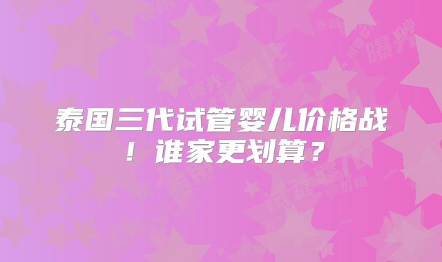 泰国三代试管婴儿价格战!谁家更划算?