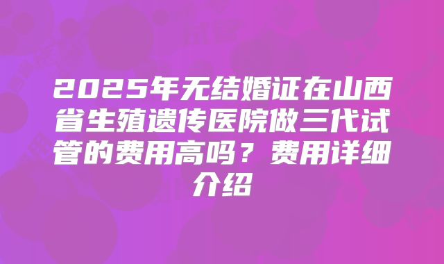 2025年无结婚证在山西省生殖遗传医院做三代试管的费用高吗?费用详细介绍
