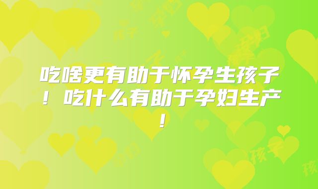 吃啥更有助于怀孕生孩子！吃什么有助于孕妇生产！