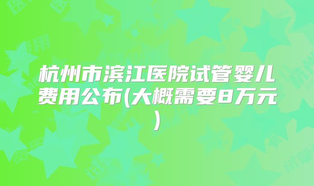 杭州市滨江医院试管婴儿费用公布(大概需要8万元)