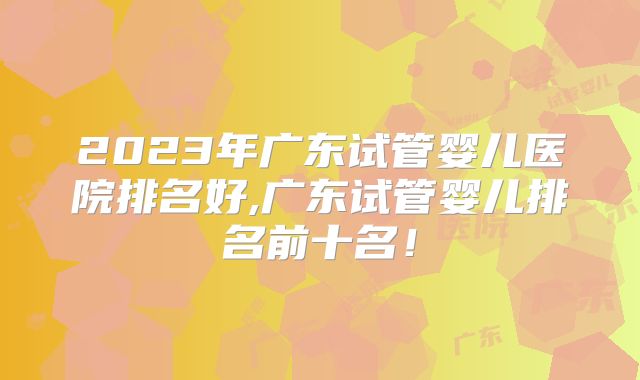 2023年广东试管婴儿医院排名好,广东试管婴儿排名前十名！