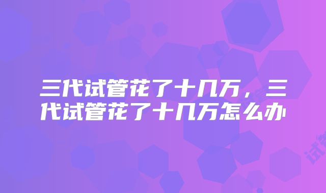 三代试管花了十几万,三代试管花了十几万怎么办