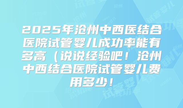 2025年沧州中西医结合医院试管婴儿成功率能有多高（说说经验吧！沧州中西结合医院试管婴儿费用多少！