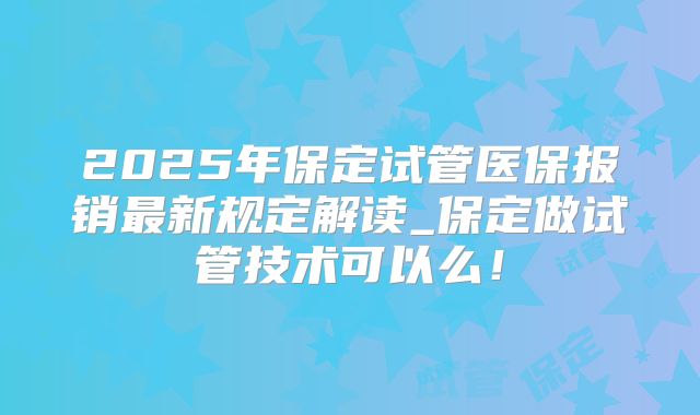 2025年保定试管医保报销最新规定解读_保定做试管技术可以么!