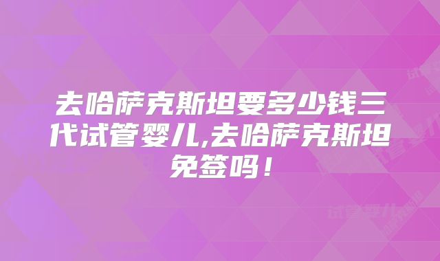 去哈萨克斯坦要多少钱三代试管婴儿,去哈萨克斯坦免签吗！