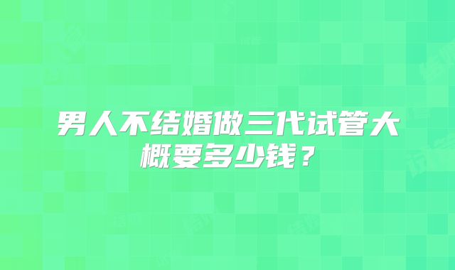男人不结婚做三代试管大概要多少钱?
