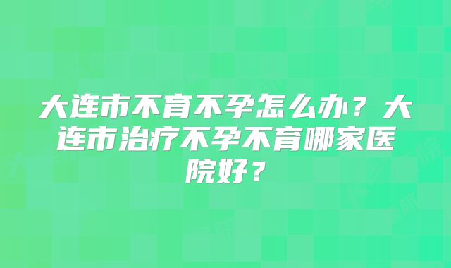 大连市不育不孕怎么办?大连市治疗不孕不育哪家医院好?