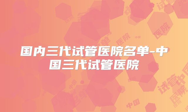 国内三代试管医院名单-中国三代试管医院