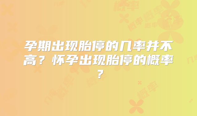 孕期出现胎停的几率并不高?怀孕出现胎停的概率?