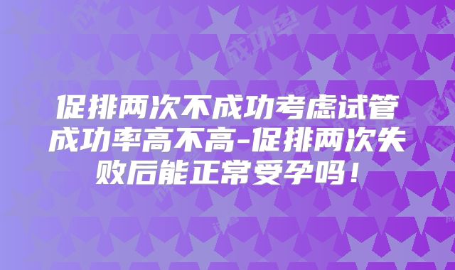 促排两次不成功考虑试管成功率高不高-促排两次失败后能正常受孕吗!