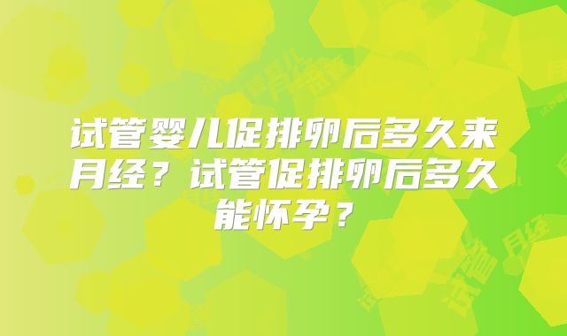 试管婴儿促排卵后多久来月经？试管促排卵后多久能怀孕？