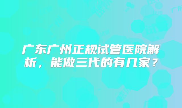 广东广州正规试管医院解析，能做三代的有几家？