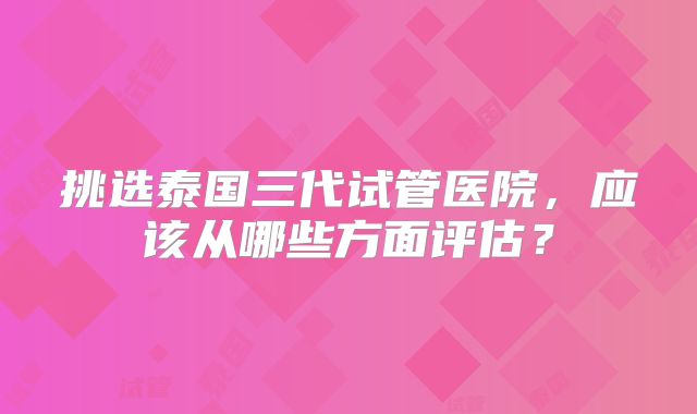 挑选泰国三代试管医院，应该从哪些方面评估？