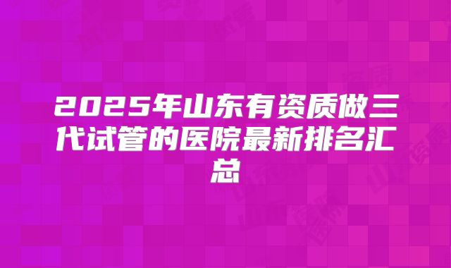 2025年山东有资质做三代试管的医院最新排名汇总