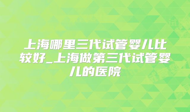 上海哪里三代试管婴儿比较好_上海做第三代试管婴儿的医院