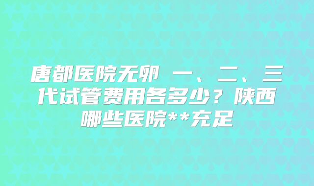 唐都医院无卵�一、二、三代试管费用各多少？陕西哪些医院**充足