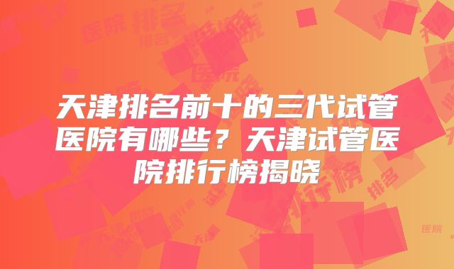 天津排名前十的三代试管医院有哪些？天津试管医院排行榜揭晓