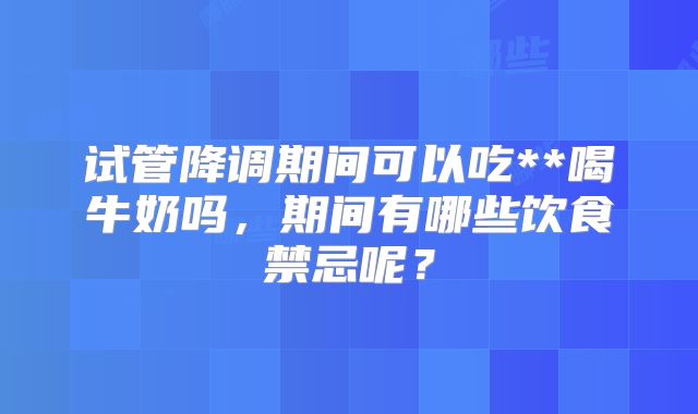 试管降调期间可以吃**喝牛奶吗，期间有哪些饮食禁忌呢？
