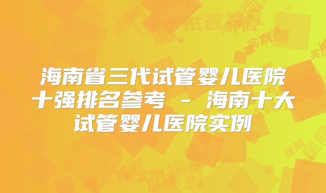 海南省三代试管婴儿医院十强排名参考 - 海南十大试管婴儿医院实例