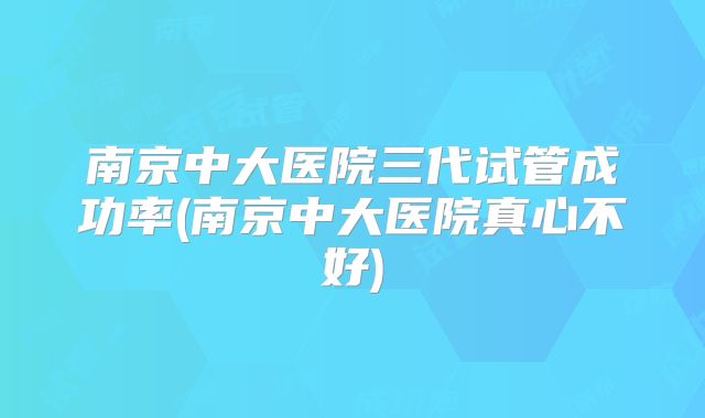 南京中大医院三代试管成功率(南京中大医院真心不好)