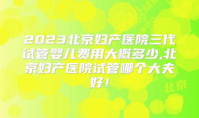 2023北京妇产医院三代试管婴儿费用大概多少,北京妇产医院试管哪个大夫好!